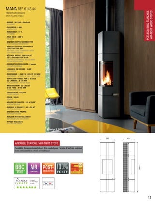 POÊLESÀBOISÉTANCHES
AIR-TIGHTWOODSTOVES
15
FINITION ANTHRACITE
ANTHRACITE FINISH
REF. 6143-44
560 457
1883
MANA
- NORME : EN13240 - BImSchV
STANDARD
- PUISSANCE : 8 KW
HEAT OUTPUT
- RENDEMENT : 77 %
EFFICIENCY
- TAUX DE CO : 0,08 %
CO LEVEL
- SYSTÈME DE POST-COMBUSTION
POST-COMBUSTION SYSTEM
- APPAREIL ÉTANCHE COMPATIBLE
CONSTRUCTION BBC
AIR-TIGHT STOVE COMPATIBLE WITH
LOW-ENERGY HOUSES
- RÉGLAGE MANUEL CENTRALISÉ
DE LA DISTRIBUTION D'AIR
CENTRALIZED MANUAL ADJUSTMENT
OF AIR DISTRIBUTION
- COMBUSTION PROLONGÉE : 8 heures
EXTENDED BURNING
- LONGUEUR DE BÛCHES : 35 CM
LOG LENGTH
- DIMENSIONS : L 560 X H 1883 X P 457 MM
DIMENSIONS : W 560 X H 1883 X D 457 MM
- SORTIE DES FUMÉES PAR LE DESSUS
OU L'ARRIÈRE : Ø 180 MM
FLUE LOCATION : TOP OR REAR
- RACCORDEMENT DU CIRCUIT
D’AIR FRAIS : Ø 100 MM
FRESH AIR INTAKE
- CHARGEMENT : FAÇADE
FRONT LOADING
- POIDS : 300 KG
WEIGHT
3
- VOLUME DE CHAUFFE : 105 à 320 M
HEATING VOLUME
2
- SURFACE DE CHAUFFE : 42 à 128 M
HEATING SURFACE
- SYSTÈME VITRE PROPRE
AIRWASH SYSTEM
- AVALOIR ANTI-REFOULEMENT
ANTI-BACKFLOW DEFLECTOR
- 4 PIEDS RÉGLABLES
4 ADJUSTABLE FEET
APPAREIL ÉTANCHE / AIR-TIGHT STOVE
Possibilité de raccordement direct d ’un conduit pour l’arrivée d ’air frais extérieur
Direct connectability of a fresh air intake duct
(((((((
Design B. DEQUET
 