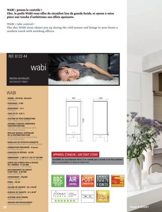 WABI : prenez le contrôle !
Chic, le poêle WABI vous offre du réconfort lors de grands froids, et ajoute à votre
’pièce une touche d esthétisme aux effets apaisants.
WABI : take control !
The chic WABI stove cheers you up during the cold season and brings to your home a
modern touch with soothing effects.
wabi
FINITION ANTHRACITE
ANTHRACITE FINISH
REF. 6122-44
WABI
- NORME : EN13240 - BImSchV
 STANDARD
- PUISSANCE : 6 KW
 HEAT OUTPUT
- RENDEMENT : 79 %
 EFFICIENCY
- TAUX DE CO : 0,05 %
 CO LEVEL
- SYSTÈME DE POST-COMBUSTION
 POST-COMBUSTION SYSTEM
- APPAREIL ÉTANCHE COMPATIBLE
 CONSTRUCTION BBC
AIR-TIGHT STOVE COMPATIBLE WITH
LOW-ENERGY HOUSES
- RÉGLAGE MANUEL CENTRALISÉ
 DE LA DISTRIBUTION D'AIR
 CENTRALIZED MANUAL ADJUSTMENT
 OF AIR DISTRIBUTION
- HABILLAGE DU FOYER EN CHAMOTTE
FIREBOX COVERED WITH CHAMOTTE BRICKS
- COMBUSTION PROLONGÉE : 8 heures
 EXTENDED BURNING
- LONGUEUR DE BÛCHES : 30 CM
 LOG LENGTH
- DIMENSIONS : L 400 X H 1120 X P 400 MM
 DIMENSIONS : W 400 X H 1120 X D 400 MM
- SORTIE DES FUMÉES PAR LE DESSUS
 OU L'ARRIÈRE : Ø 150 MM
 FLUE LOCATION : TOP OR REAR
- RACCORDEMENT DU CIRCUIT
D’AIR FRAIS : Ø 80 MM
 FRESH AIR INTAKE
- CHARGEMENT : FAÇADE
 FRONT LOADING
- POIDS : 190 KG
 WEIGHT
3
- VOLUME DE CHAUFFE : 80 à 240 M
 HEATING VOLUME
2
- SURFACE DE CHAUFFE : 32 à 96 M
 HEATING SURFACE
- SYSTÈME VITRE PROPRE
 AIRWASH SYSTEM
- AVALOIR ANTI-REFOULEMENT
 ANTI-BACKFLOW DEFLECTOR
20
APPAREIL ÉTANCHE / AIR-TIGHT STOVE
Possibilité de raccordement direct d ’un conduit pour l’arrivée d ’air frais extérieur
Direct connectability of a fresh air intake duct
Design B. DEQUET
400 400
1120
(((((((
 