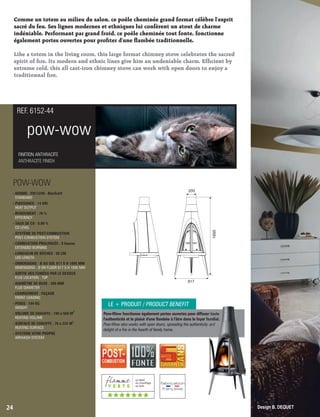Comme un totem au milieu du salon, ce poêle cheminée grand format célèbre l'esprit
sacré du feu. Ses lignes modernes et ethniques lui confèrent un atout de charme
indéniable. Performant par grand froid, ce poêle cheminée tout fonte, fonctionne
également portes ouvertes pour proter d'une ambée traditionnelle.
Like a totem in the living room, this large format chimney stove celebrates the sacred
spirit of re. Its modern and ethnic lines give him an undeniable charm. Efcient by
extreme cold, this all cast-iron chimney stove can work with open doors to enjoy a
traditionnal re.
pow-wow
FINITION ANTHRACITE
ANTHRACITE FINISH
REF. 6152-44
POW-WOW
- NORME : EN13240 - BImSchV
 STANDARD
- PUISSANCE : 14 KW
 HEAT OUTPUT
- RENDEMENT : 76 %
 EFFICIENCY
- TAUX DE CO : 0,09 %
 CO LEVEL
- SYSTÈME DE POST-COMBUSTION
 POST-COMBUSTION SYSTEM
- COMBUSTION PROLONGÉE : 8 heures
 EXTENDED BURNING
- LONGUEUR DE BÛCHES : 50 CM
 LOG LENGTH
- DIMENSIONS : Ø AU SOL 817 X H 1895 MM
 DIMENSIONS : Ø ON FLOOR 817 X H 1895 MM
- SORTIE DES FUMÉES PAR LE DESSUS
 FLUE LOCATION : TOP
- DIAMÈTRE DE BUSE : 200 MM
 FLUE DIAMETER
- CHARGEMENT : FAÇADE
 FRONT LOADING
- POIDS : 194 KG
 WEIGHT
3
- VOLUME DE CHAUFFE : 190 à 560 M
 HEATING VOLUME
2
- SURFACE DE CHAUFFE : 76 à 224 M
 HEATING SURFACE
- SYSTÈME VITRE PROPRE
 AIRWASH SYSTEM
24
Pow-Wow fonctionne également portes ouvertes pour diffuser toute
l'authenticité et le plaisir d'une ambée à l'âtre dans le foyer familial.
Pow-Wow also works with open doors, spreading the authenticity and
delight of a re in the hearth of family home.
200
817
1895
Design B. DEQUET
LE + PRODUIT / PRODUCT BENEFIT
(((((((
 