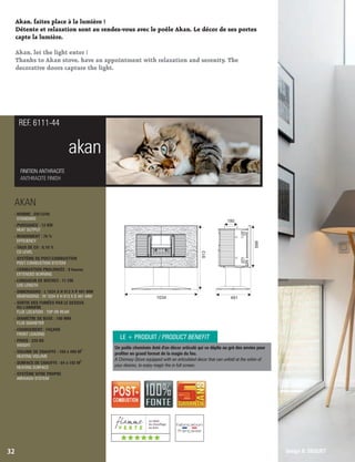 Akan, faites place à la lumière !
Détente et relaxation sont au rendez-vous avec le poêle Akan. Le décor de ses portes
capte la lumière.
Akan, let the light enter !
Thanks to Akan stove, have an appointment with relaxation and serenity. The
decorative doors capture the light.
akan
FINITION ANTHRACITE
ANTHRACITE FINISH
REF. 6111-44
32
Un poêle cheminée doté d'un décor articulé qui se déplie au gré des envies pour
proter en grand format de la magie du feu.
A Chimney-Stove equipped with an articulated decor that can unfold at the whim of
your desires, to enjoy magic re in full screen.
Design B. DEQUET
LE + PRODUIT / PRODUCT BENEFIT
AKAN
- NORME : EN13240
STANDARD
- PUISSANCE : 12 KW
HEAT OUTPUT
- RENDEMENT : 76 %
EFFICIENCY
- TAUX DE CO : 0,10 %
CO LEVEL
- SYSTÈME DE POST-COMBUSTION
POST-COMBUSTION SYSTEM
- COMBUSTION PROLONGÉE : 8 heures
EXTENDED BURNING
- LONGUEUR DE BÛCHES : 71 CM
LOG LENGTH
- DIMENSIONS : L 1034 X H 913 X P 491 MM
DIMENSIONS : W 1034 X H 913 X D 491 MM
- SORTIE DES FUMÉES PAR LE DESSUS
OU L’ARRIÈRE
FLUE LOCATION : TOP OR REAR
- DIAMÈTRE DE BUSE : 180 MM
FLUE DIAMETER
- CHARGEMENT : FAÇADE
FRONT LOADING
- POIDS : 220 KG
WEIGHT
3
- VOLUME DE CHAUFFE : 160 à 480 M
HEATING VOLUME
2
- SURFACE DE CHAUFFE : 64 à 192 M
HEATING SURFACE
- SYSTÈME VITRE PROPRE
AIRWASH SYSTEM
1034
180
913
599
491
((((((
 