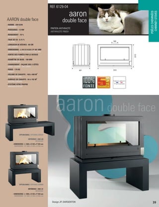 OPTION BANC / OPTIONAL BENCH
RÉFÉRENCE : 6961-28
 REFERENCE
- DIMENSIONS : L 1600 x H 450 x P 550 mm
DIMENSIONS : W 1600 x H 450 x D 550 mm
OPTION BANC / OPTIONAL BENCH
RÉFÉRENCE : 6961-31
 REFERENCE
- DIMENSIONS : L 1000 x H 450 x P 550 mm
DIMENSIONS : W 1000 x H 450 x D 550 mm
FINITION ANTHRACITE
ANTHRACITE FINISH
REF. 6129-04
POÊLESCHEMINÉES
CHIMNEYSTOVES
aaron
double face
39
AARON double face
- NORME : EN13240
 STANDARD
- PUISSANCE : 12 KW
 HEAT OUTPUT
- RENDEMENT : 70 %
 EFFICIENCY
- TAUX DE CO : 0,15 %
 CO LEVEL
- LONGUEUR DE BÛCHES : 80 CM
 LOG LENGTH
- DIMENSIONS : L 910 X H 635 X P 481 MM
 DIMENSIONS : W 910 X H 635 X D 481 MM
- SORTIE DES FUMÉES PAR LE DESSUS
 FLUE LOCATION : TOP
- DIAMÈTRE DE BUSE : 180 MM
 FLUE DIAMETER
- CHARGEMENT : FAÇADE DES 2 CÔTÉS
 FRONT LOADING : ON 2 SIDES
- POIDS : 179 KG
 WEIGHT
3
- VOLUME DE CHAUFFE : 160 à 480 M
 HEATING VOLUME
2
- SURFACE DE CHAUFFE : 64 à 192 M
 HEATING SURFACE
- SYSTÈME VITRE PROPRE
 AIRWASH SYSTEM
610
910481
180
Design JP. DARGENTON
 