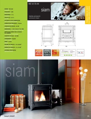 FINITION ANTHRACITE
ANTHRACITE FINISH
REF. 6170-44
Design B. DEQUET
siam- NORME : EN13240
 STANDARD
- PUISSANCE : 9 KW
 HEAT OUTPUT
- RENDEMENT : 73 %
 EFFICIENCY
- TAUX DE CO : 0,13 %
 CO LEVEL
- SYSTÈME DE POST-COMBUSTION
 POST-COMBUSTION SYSTEM
- COMBUSTION PROLONGÉE : 8 heures
 EXTENDED BURNING
- LONGUEUR DE BÛCHES : 60 CM
 LOG LENGTH
- DIMENSIONS : L 700 X H 803 X P 451 MM
 DIMENSIONS : W 700 X H 803 X D 451 MM
- SORTIE DES FUMÉES PAR LE DESSUS
OU L’ARRIÈRE
 FLUE LOCATION : TOP OR REAR
- DIAMÈTRE DE BUSE : 150 MM
 FLUE DIAMETER
- CHARGEMENT : FAÇADE
 FRONT LOADING
- POIDS : 143 KG
 WEIGHT
3
- VOLUME DE CHAUFFE : 118 à 360 M
 HEATING VOLUME
2
- SURFACE DE CHAUFFE : 47 à 144 M
 HEATING SURFACE
- SYSTÈME VITRE PROPRE
 AIRWASH SYSTEM
71
POÊLESÀBOISENFONTE
CASTIRONWOODSTOVES
803
451
150
700
Design B. DEQUET
(((((
 