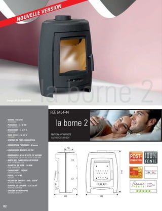 150
719
400 548
la borne 2
FINITION ANTHRACITE
ANTHRACITE FINISH
REF. 6454-44
- NORME : EN13240
STANDARD
- PUISSANCE : +/- 8 KW
HEAT OUTPUT
- RENDEMENT :  à 75 %
EFFICIENCY
- TAUX DE CO :  à 0,3 %
CO LEVEL
- SYSTÈME DE POST-COMBUSTION
POST-COMBUSTION SYSTEM
- COMBUSTION PROLONGÉE : 8 heures
EXTENDED BURNING
- LONGUEUR DE BÛCHES : 37 CM
LOG LENGTH
- DIMENSIONS : L 548 X H 719 X P 400 MM
DIMENSIONS : W 548 X H 719 X D 400 MM
- SORTIE DES FUMÉES PAR LE DESSUS
FLUE LOCATION : TOP
- DIAMÈTRE DE BUSE : 150 MM
FLUE DIAMETER
- CHARGEMENT : FAÇADE
FRONT LOADING
- POIDS : +/- 88 KG
WEIGHT
3
- VOLUME DE CHAUFFE : 105 à 320 M
HEATING VOLUME
2
- SURFACE DE CHAUFFE : 42 à 128 M
HEATING SURFACE
- SYSTÈME VITRE PROPRE
AIRWASH SYSTEM
82
Design JP. DARGENTON
(((((
NOUVELLE VERSION
 