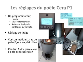 Les réglages du poêle Cera P1
• Un programmateur
   –   Horaire
   –   Seuil de température
   –   4 niveaux de chauffe
   –   Ventilation Optionnelle

• Réglage du tirage

• Consommation: 1 sac de
  pellet/ jour en plein hiver

• Cendre: 1 vidage/semaine
  du bac de récupération
 