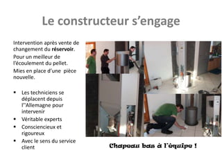 Le constructeur s’engage
Intervention après vente de
changement du réservoir.
Pour un meilleur de
l’écoulement du pellet.
Mies en place d’une pièce
nouvelle.

 Les techniciens se
  déplacent depuis
  l’'Allemagne pour
  intervenir
 Véritable experts
 Consciencieux et
  rigoureux
 Avec le sens du service
  client                      Chapeau bas à l’équipe !
 