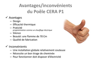 Avantages/inconvénients
              du Poêle CERA P1
 Avantages
   – Design
   – Efficacité thermique
   – Praticité
     programmation comme un chauffage électrique
   – Silence
   – Beauté: une flamme de 70 Cm
   – Qualité de fabrication

 Inconvénients
   – Une installation globale relativement couteuse
   – Nécessite un bon tirage de cheminée
   – Pour fonctionner doit disposer d’électricité
 