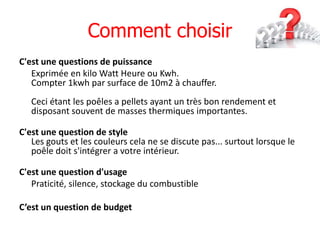 Comment choisir
C'est une questions de puissance
   Exprimée en kilo Watt Heure ou Kwh.
   Compter 1kwh par surface de 10m2 à chauffer.
   Ceci étant les poêles a pellets ayant un très bon rendement et
   disposant souvent de masses thermiques importantes.

C'est une question de style
   Les gouts et les couleurs cela ne se discute pas... surtout lorsque le
   poêle doit s'intégrer a votre intérieur.

C'est une question d'usage
   Praticité, silence, stockage du combustible

C’est un question de budget
 