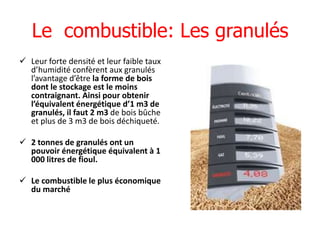 Le combustible: Les granulés
 Leur forte densité et leur faible taux
  d’humidité confèrent aux granulés
  l’avantage d’être la forme de bois
  dont le stockage est le moins
  contraignant. Ainsi pour obtenir
  l’équivalent énergétique d’1 m3 de
  granulés, il faut 2 m3 de bois bûche
  et plus de 3 m3 de bois déchiqueté.

 2 tonnes de granulés ont un
  pouvoir énergétique équivalent à 1
  000 litres de fioul.

 Le combustible le plus économique
  du marché
 