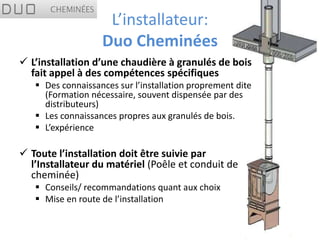 L’installateur:
                   Duo Cheminées
 L’installation d’une chaudière à granulés de bois
  fait appel à des compétences spécifiques
    Des connaissances sur l’installation proprement dite
     (Formation nécessaire, souvent dispensée par des
     distributeurs)
    Les connaissances propres aux granulés de bois.
    L’expérience

 Toute l’installation doit être suivie par
  l’Installateur du matériel (Poêle et conduit de
  cheminée)
    Conseils/ recommandations quant aux choix
    Mise en route de l’installation
 