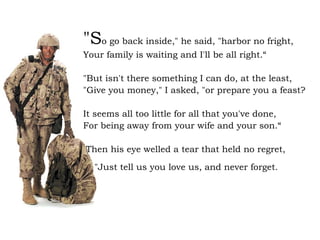 "S o go back inside," he said, "harbor no fright, Your family is waiting and I'll be all right.“ "But isn't there something I can do, at the least, "Give you money," I asked, "or prepare you a feast? It seems all too little for all that you've done, For being away from your wife and your son.“ Then his eye welled a tear that held no regret, "Just tell us you love us, and never forget.   