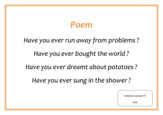 Poem
Have you ever run away from problems ?
   Have you ever bought the world ?
Have you ever dreamt about potatoes ?
  Have you ever sung in the shower ?

                                 Catarina Gomes nº7

                                        8ºA
 