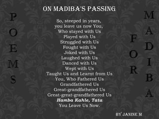 ON MADIBA'S PASSING
So, steeped in years,
you leave us now You,
Who stayed with Us
Played with Us
Struggled with Us
Fought with Us
Joked with Us
Laughed with Us
Danced with Us
Wept with Us
Taught Us and Learnt from Us
You, Who Fathered Us
Grandfathered Us
Great-grandfathered Us
Great-great-grandfathered Us
Hamba Kahle, Tata
You Leave Us Now.
By JANINe M

 