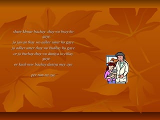 sheer khwar bachay thay wo bray hosheer khwar bachay thay wo bray ho
gayegaye
jo jawan thay wo adher umer ho gayejo jawan thay wo adher umer ho gaye
jo adher umer thay wo budhay ho gayejo adher umer thay wo budhay ho gaye
or jo burhay thay wo duniya se chlayor jo burhay thay wo duniya se chlay
gayegaye
or kuch new bachay duniya mey ayeor kuch new bachay duniya mey aye
per tum na ayeper tum na aye
 