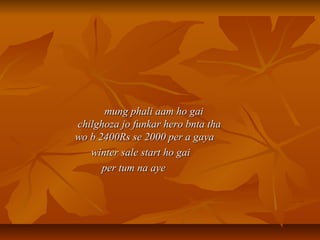 mung phali aam ho gaimung phali aam ho gai
chilghoza jo funkar hero bnta thachilghoza jo funkar hero bnta tha
wo b 2400Rs se 2000 per a gayawo b 2400Rs se 2000 per a gaya
winter sale start ho gaiwinter sale start ho gai
per tum na ayeper tum na aye
 