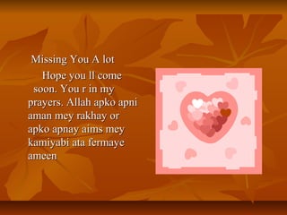 Missing You A lotMissing You A lot
Hope you ll comeHope you ll come
soon. You r in mysoon. You r in my
prayers. Allah apko apniprayers. Allah apko apni
aman mey rakhay oraman mey rakhay or
apko apnay aims meyapko apnay aims mey
kamiyabi ata fermayekamiyabi ata fermaye
ameenameen
 