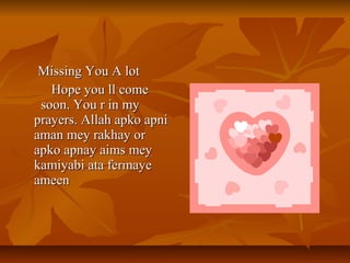 Missing You A lotMissing You A lot
Hope you ll comeHope you ll come
soon. You r in mysoon. You r in my
prayers. Allah apko apniprayers. Allah apko apni
aman mey rakhay oraman mey rakhay or
apko apnay aims meyapko apnay aims mey
kamiyabi ata fermayekamiyabi ata fermaye
ameenameen
 