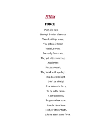 POEM
FORCE
Pushand pull,
Through friction of course,
To make things move,
You gotta use force!
Forces, Forces,
Are really first –rate,
They get objects moving,
Accelarate!
Forces are cool,
They work with a pulley,
Don’t use it to fight,
Don’t be a bully!
A rocket needs force,
To fly to the moon,
A car uses force,
To get us there soon,
A smile takes force,
To show off our teeth,
A knife needs some force,
 