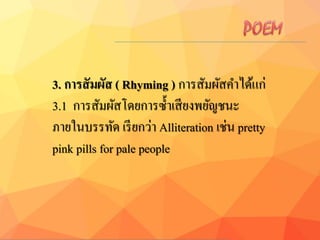 3. กำรสัมผัส ( Rhyming ) การสัมผัสคาได้แก่
3.1 การสัมผัสโดยการซ้าเสียงพยัญชนะ
ภายในบรรทัด เรียกว่า Alliteration เช่น pretty
pink pills for pale people
 