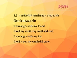 3.3 การสัมผัสคาสุดท้ายระหว่างบรรทัด
เรียกว่า Rhyme เช่น
I was angry with my friend.
I told my wrath, my wrath did end.
I was angry with my foe.
I told it not, my wrath did grow.
 