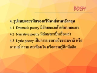 4. รูปแบบและชนิดของกวีนิพนธ์ภำษำอังกฤษ
4.1 Dramatic poetry มีลักษณะคล้ายกับบทละคร
4.2 Narrative poetry มีลักษณะเป็นเรื่องเล่า
4.3 Lyric poetry เป็นการบรรยายถึงธรรมชาติ หรือ
อารมณ์ ความ สะเทือนใจ หรือความรู้สึกนึกคิด
 
