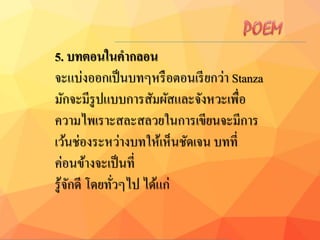 5. บทตอนในคำกลอน
จะแบ่งออกเป็นบทๆหรือตอนเรียกว่า Stanza
มักจะมีรูปแบบการสัมผัสและจังหวะเพื่อ
ความไพเราะสละสลวยในการเขียนจะมีการ
เว้นช่องระหว่างบทให้เห็นชัดเจน บทที่
ค่อนข้างจะเป็นที่
รู้จักดี โดยทั่วๆไป ได้แก่
 