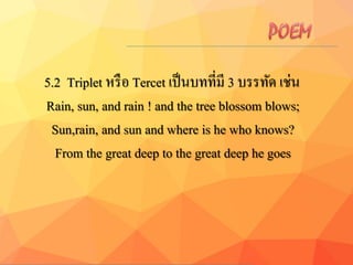 5.2 Triplet หรือ Tercet เป็นบทที่มี 3 บรรทัด เช่น
Rain, sun, and rain ! and the tree blossom blows;
Sun,rain, and sun and where is he who knows?
From the great deep to the great deep he goes
 