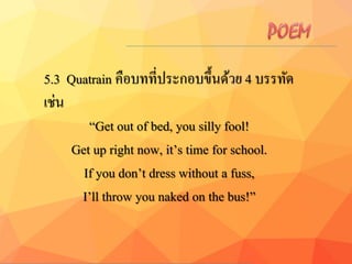5.3 Quatrain คือบทที่ประกอบขึ้นด้วย 4 บรรทัด
เช่น
“Get out of bed, you silly fool!
Get up right now, it’s time for school.
If you don’t dress without a fuss,
I’ll throw you naked on the bus!”
 
