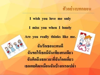 I wish you love me only
I miss you when I lonely
Are you really thinks like me.
ฉันรักเธอนะคนดี
ฉันขอให้เธอมีฉันเพียงคนเดียว
ฉันคิดถึงเธอเวลำที่ฉันโดดเดี่ยว
เธอเคยคิดเหมือนฉันบ้ำงเหรอเปล่ำ
 