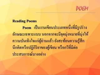 Reading Poems
Poem เป็นงานเขียนประเภทหนึ่งที่มีรูปร่าง
ลักษณะเฉพาะแบบ นอกจากจะมีจุดมุ่งหมายที่มุ่งให้
ความบันเทิงใจแก่ผู้อ่านแล้ว ยังสะท้อนความรู้สึก
นึกคิดหรือปฏิกิริยาของผู้เขียน หรือกวีที่มีต่อ
ประสบการณ์บางอย่าง
 