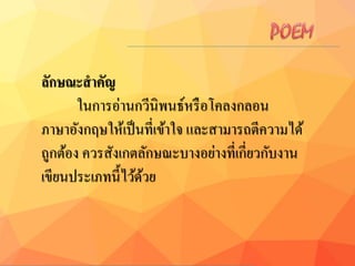 ลักษณะสำคัญ
ในการอ่านกวีนิพนธ์หรือโคลงกลอน
ภาษาอังกฤษให้เป็นที่เข้าใจ และสามารถตีความได้
ถูกต้อง ควรสังเกตลักษณะบางอย่างที่เกี่ยวกับงาน
เขียนประเภทนี้ไว้ด้วย
 