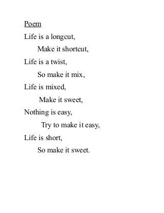 Poem
Life is a longcut,
Make it shortcut,
Life is a twist,
So make it mix,
Life is mixed,
Make it sweet,
Nothing is easy,
Try to make it easy,
Life is short,
So make it sweet.
 