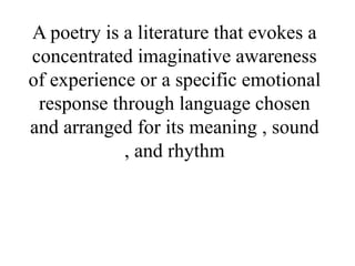 A poetry is a literature that evokes a
concentrated imaginative awareness
of experience or a specific emotional
response through language chosen
and arranged for its meaning , sound
, and rhythm
 