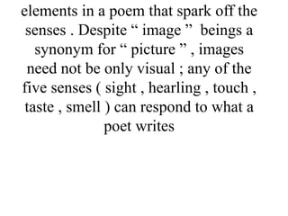 elements in a poem that spark off the
senses . Despite “ image ” beings a
synonym for “ picture ” , images
need not be only visual ; any of the
five senses ( sight , hearling , touch ,
taste , smell ) can respond to what a
poet writes
 