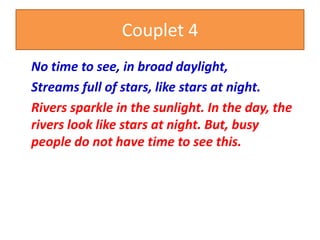 Couplet 4
No time to see, in broad daylight,
Streams full of stars, like stars at night.
Rivers sparkle in the sunlight. In the day, the
rivers look like stars at night. But, busy
people do not have time to see this.
 
