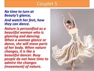 Couplet 5
No time to turn at
Beauty’s glance,
And watch her feet, how
they can dance.
Nature is personified as a
beautiful woman who is
glancing and dancing.
When a woman glance or
dance, she will move parts
of her body. When nature
changes, it is like a
beautiful dancer. Busy
people do not have time to
admire the changes
(movement) of nature.
 