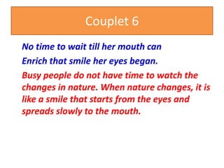 Couplet 6
No time to wait till her mouth can
Enrich that smile her eyes began.
Busy people do not have time to watch the
changes in nature. When nature changes, it is
like a smile that starts from the eyes and
spreads slowly to the mouth.
 