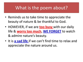 What is the poem about?
• Reminds us to take time to appreciate the
  beauty of nature & be thankful to God.
• HOWEVER, if we are too busy with our daily
  life & worry too much, WE FORGET to watch
  & admire nature’s beauty.
• It is a sad life if we can’t find time to relax and
  appreciate the nature around us.
 