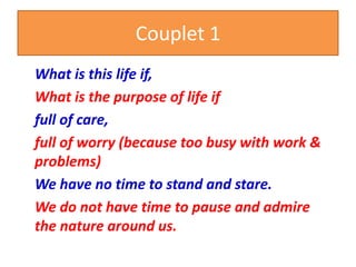 Couplet 1
What is this life if,
What is the purpose of life if
full of care,
full of worry (because too busy with work &
problems)
We have no time to stand and stare.
We do not have time to pause and admire
the nature around us.
 