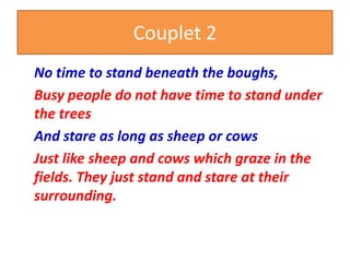 Couplet 2
No time to stand beneath the boughs,
Busy people do not have time to stand under
the trees
And stare as long as sheep or cows
Just like sheep and cows which graze in the
fields. They just stand and stare at their
surrounding.
 
