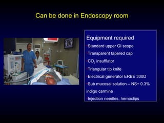 Can be done in Endoscopy room
Equipment required
•Standard upper GI scope
•Transparent tapered cap
•CO2 insufflator
•Triangular tip knife
•Electrical generator ERBE 300D
•Sub mucosal solution – NS+ 0.3%
indigo carmine
•Injection needles, hemoclips
 