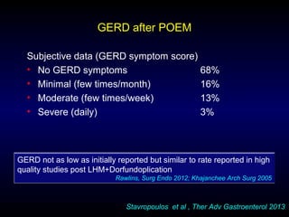 GERD after POEM
Subjective data (GERD symptom score)
• No GERD symptoms 68%
• Minimal (few times/month) 16%
• Moderate (few times/week) 13%
• Severe (daily) 3%
Stavropoulos et al , Ther Adv Gastroenterol 2013
GERD not as low as initially reported but similar to rate reported in high
quality studies post LHM+Dorfundoplication
Rawlins, Surg Endo 2012; Khajanchee Arch Surg 2005
 