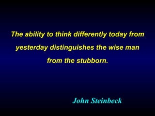 The ability to think differently today from
yesterday distinguishes the wise man
from the stubborn.
John Steinbeck
 