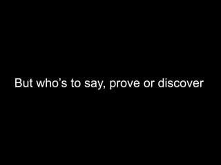 But who’s to say, prove or discover