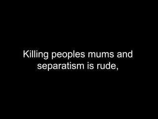 Killing peoples mums and separatism is rude,