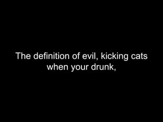 The definition of evil, kicking cats when your drunk,