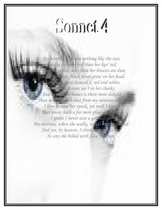 My mistress' eyes are nothing like the sun;
      Coral is far more red than her lips' red;
 If snow be white, why then her breasts are dun;
 If hairs be wires, black wires grow on her head.
    I have seen roses damask'd, red and white,
       But no such roses see I in her cheeks;
    And in some perfumes is there more delight
 Than in the breath that from my mistress reeks.
     I love to hear her speak, yet well I know
    That music hath a far more pleasing sound;
         I grant I never saw a goddess go;
My mistress, when she walks, treads on the ground:
    And yet, by heaven, I think my love as rare
       As any she belied with false compare.
 