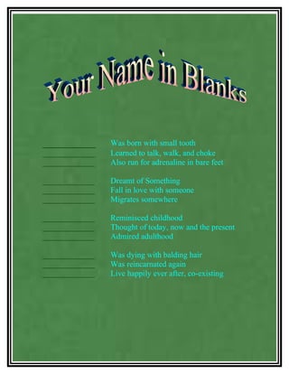 _________       Was born with small tooth
_____________   Learned to talk, walk, and choke
_____________   Also run for adrenaline in bare feet

_____________   Dreamt of Something
_____________   Fall in love with someone
_____________   Migrates somewhere

_____________   Reminisced childhood
_____________   Thought of today, now and the present
_____________   Admired adulthood

_____________   Was dying with balding hair
_____________   Was reincarnated again
_____________   Live happily ever after, co-existing
 