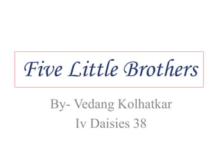 Five Little Brothers
By- Vedang Kolhatkar
Iv Daisies 38
 