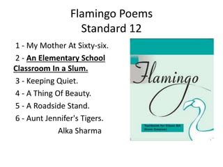 Flamingo Poems
Standard 12
1 - My Mother At Sixty-six.
2 - An Elementary School
Classroom In a Slum.
3 - Keeping Quiet.
4 - A Thing Of Beauty.
5 - A Roadside Stand.
6 - Aunt Jennifer's Tigers.
Alka Sharma
 