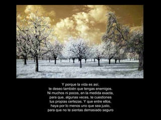 Y porque la vida es así, te deseo también que tengas enemigos. Ni muchos ni pocos, en la medida exacta, para que, algunas veces, te cuestiones tus propias certezas. Y que entre ellos, haya por lo menos uno que sea justo, para que no te sientas demasiado seguro 